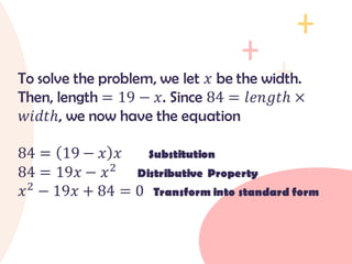 To solve the problem, we let 𝑥 be the width.
Then, length = 19 − 𝑥. Since 84 = 𝑙𝑒𝑛𝑔𝑡ℎ ×
𝑤𝑖𝑑𝑡ℎ, we now have the equation
84 = 19 − 𝑥 𝑥 Substitution
84 = 19𝑥 − 𝑥2
Distributive Property
𝑥2
− 19𝑥 + 84 = 0 Transform into standard form
 