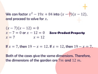 We can factor 𝑥2
− 19𝑥 + 84 into 𝑥 − 7 𝑥 − 12 ,
and proceed to solve for 𝑥.
𝑥 − 7 𝑥 − 12 = 0
𝑥 − 7 = 0 or 𝑥 − 12 = 0 Zero-Product Property
𝑥 = 7 𝑥 = 12
If 𝑥 = 7, then 19 − 𝑥 = 12. If 𝑥 = 12, then 19 − 𝑥 = 7.
Both of the cases give the same dimensions. Therefore,
the dimensions of the garden are 7𝑚 and 12 𝑚.
 