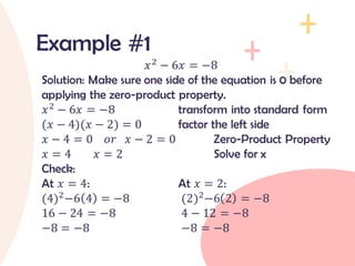 𝑥2
− 6𝑥 = −8
Solution: Make sure one side of the equation is 0 before
applying the zero-product property.
𝑥2
− 6𝑥 = −8 transform into standard form
(𝑥 − 4)(𝑥 − 2) = 0 factor the left side
𝑥 − 4 = 0 𝑜𝑟 𝑥 − 2 = 0 Zero-Product Property
𝑥 = 4 𝑥 = 2 Solve for x
Check:
At 𝑥 = 4: At 𝑥 = 2:
(4)2
−6 4 = −8 (2)2
−6 2 = −8
16 − 24 = −8 4 − 12 = −8
−8 = −8 −8 = −8
Example #1
 