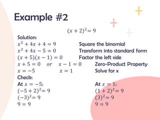 (𝑥 + 2)2= 9
Solution:
𝑥2
+ 4𝑥 + 4 = 9 Square the binomial
𝑥2 + 4𝑥 − 5 = 0 Transform into standard form
(𝑥 + 5)(𝑥 − 1) = 0 Factor the left side
𝑥 + 5 = 0 𝑜𝑟 𝑥 − 1 = 0 Zero-Product Property
𝑥 = −5 𝑥 = 1 Solve for x
Check:
At 𝑥 = −5: At 𝑥 = 1:
(−5 + 2)2= 9 (1 + 2)2= 9
(−3)2= 9 (3)2= 9
9 = 9 9 = 9
Example #2
 