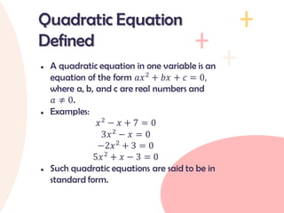 ● A quadratic equation in one variable is an
equation of the form 𝑎𝑥2
+ 𝑏𝑥 + 𝑐 = 0,
where a, b, and c are real numbers and
𝑎 ≠ 0.
● Examples:
𝑥2
− 𝑥 + 7 = 0
3𝑥2
− 𝑥 = 0
−2𝑥2
+ 3 = 0
5𝑥2
+ 𝑥 − 3 = 0
● Such quadratic equations are said to be in
standard form.
Quadratic Equation
Defined
 