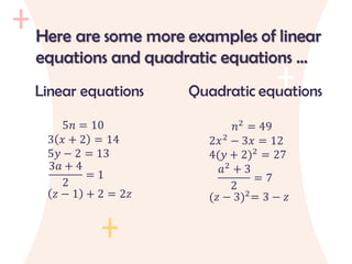 Linear equations
5𝑛 = 10
3 𝑥 + 2 = 14
5𝑦 − 2 = 13
3𝑎 + 4
2
= 1
𝑧 − 1 + 2 = 2𝑧
Quadratic equations
𝑛2
= 49
2𝑥2
− 3𝑥 = 12
4(𝑦 + 2)2
= 27
𝑎2
+ 3
2
= 7
(𝑧 − 3)2
= 3 − 𝑧
Here are some more examples of linear
equations and quadratic equations …
 