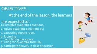 OBJECTIVES :
At the end of the lesson,the learners
areexpectedto :
1.illustrates quadratic equations;
2. solves quadratic equations by:
a. extracting square roots
b. factoring
c. completing the square
d. using the quadratic formula;
3. participate actively in class discussion.
 