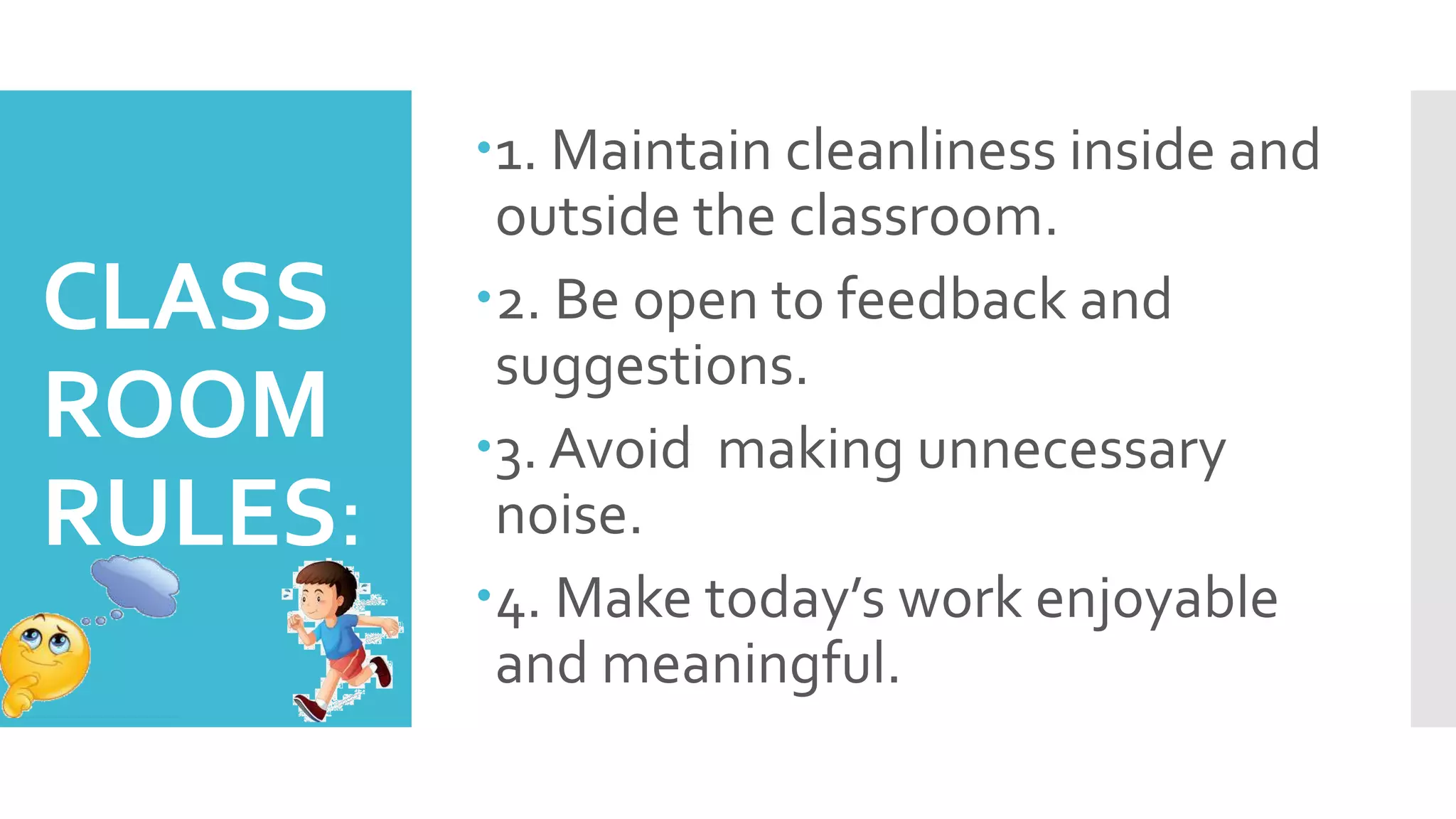 CLASS
ROOM
RULES:
1. Maintain cleanliness inside and
outside the classroom.
2. Be open to feedback and
suggestions.
3. Avoid making unnecessary
noise.
4. Make today’s work enjoyable
and meaningful.