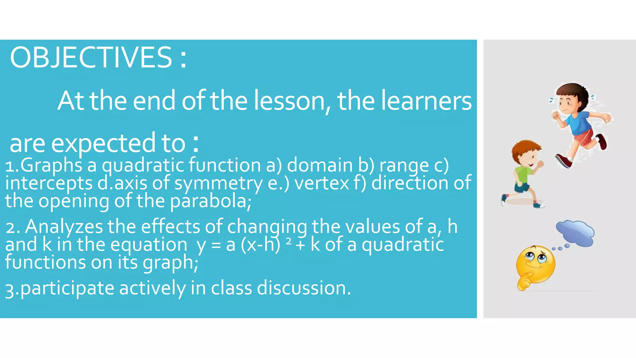 OBJECTIVES :
At the end of the lesson,the learners
areexpectedto :
1.Graphs a quadratic function a) domain b) range c)
intercepts d.axis of symmetry e.) vertex f) direction of
the opening of the parabola;
2. Analyzes the effects of changing the values of a, h
and k in the equation y = a (x-h) 2 + k of a quadratic
functions on its graph;
3.participate actively in class discussion.