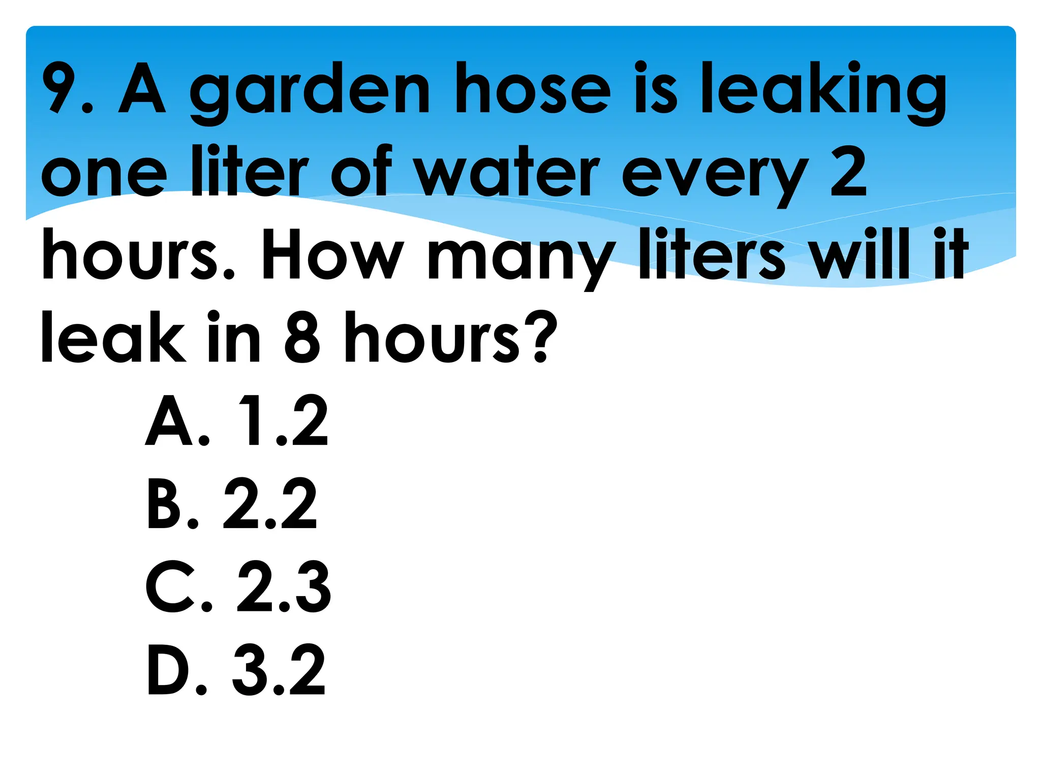 9. A garden hose is leaking
one liter of water every 2
hours. How many liters will it
leak in 8 hours?
A. 1.2
B. 2.2
C. 2.3
D. 3.2
 