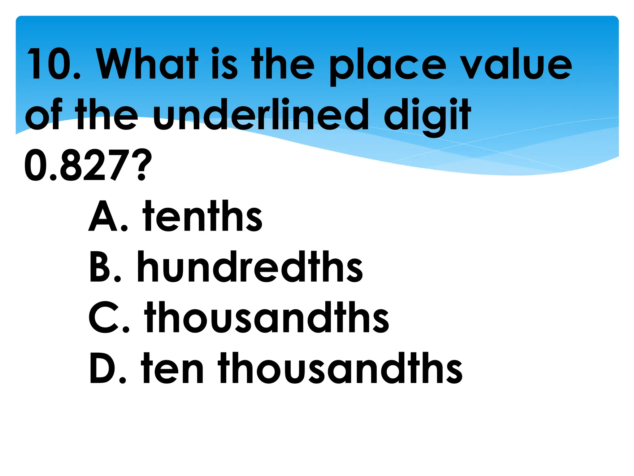 10. What is the place value
of the underlined digit
0.827?
A. tenths
B. hundredths
C. thousandths
D. ten thousandths
 