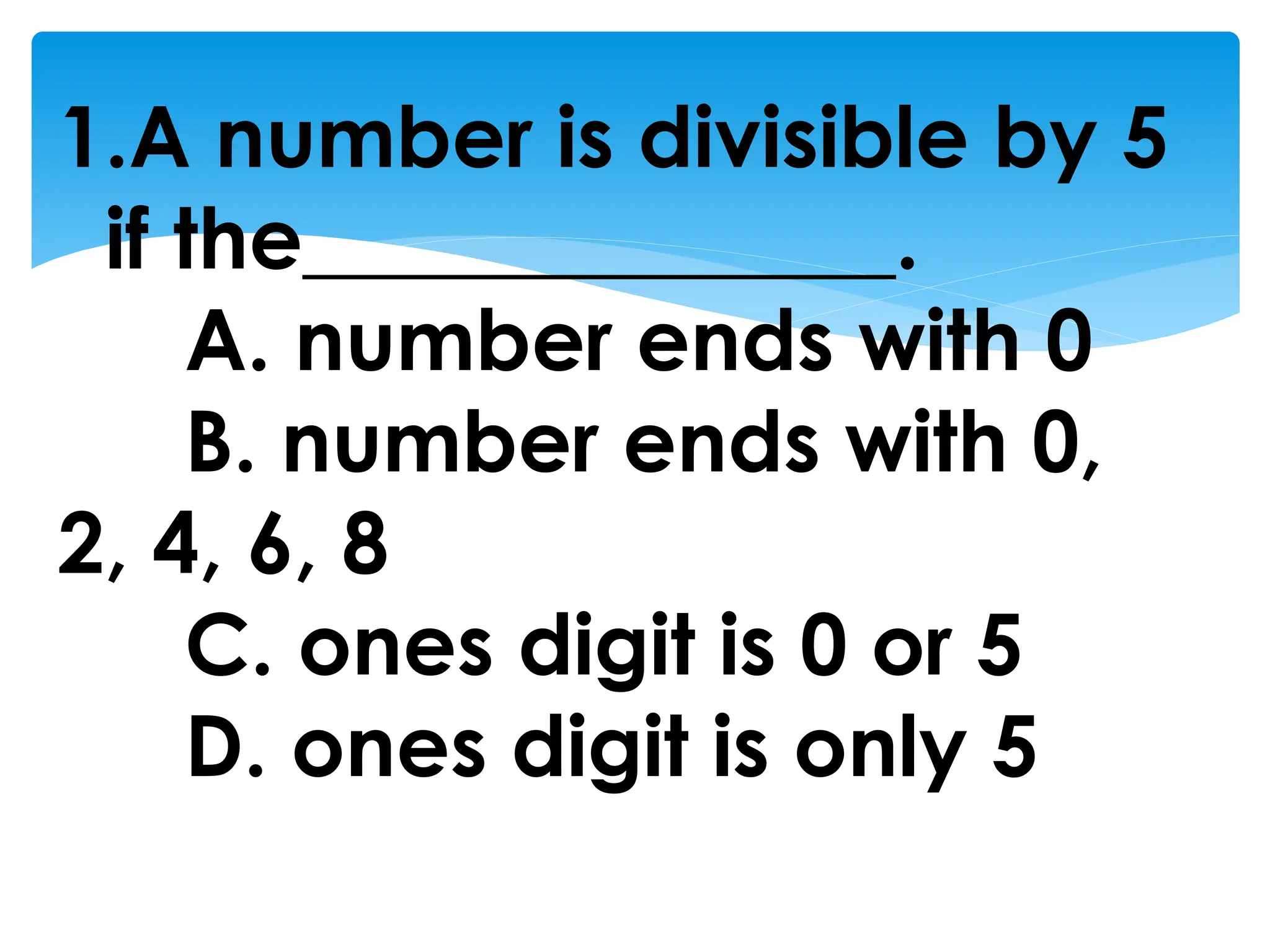 1.A number is divisible by 5
if the______________.
A. number ends with 0
B. number ends with 0,
2, 4, 6, 8
C. ones digit is 0 or 5
D. ones digit is only 5
 