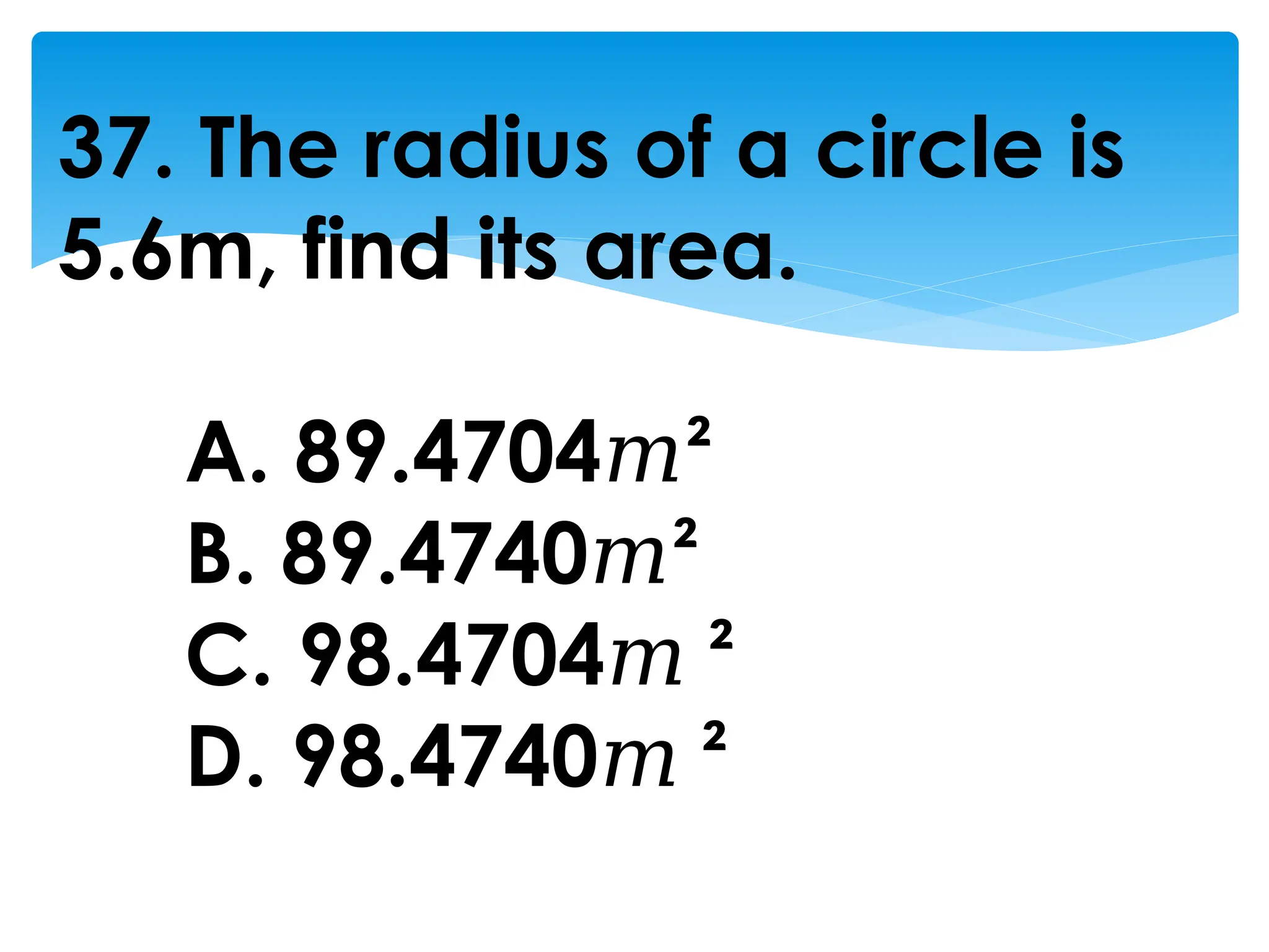 37. The radius of a circle is
5.6m, find its area.
A. 89.4704𝑚²
B. 89.4740𝑚²
C. 98.4704𝑚 ²
D. 98.4740𝑚 ²
 