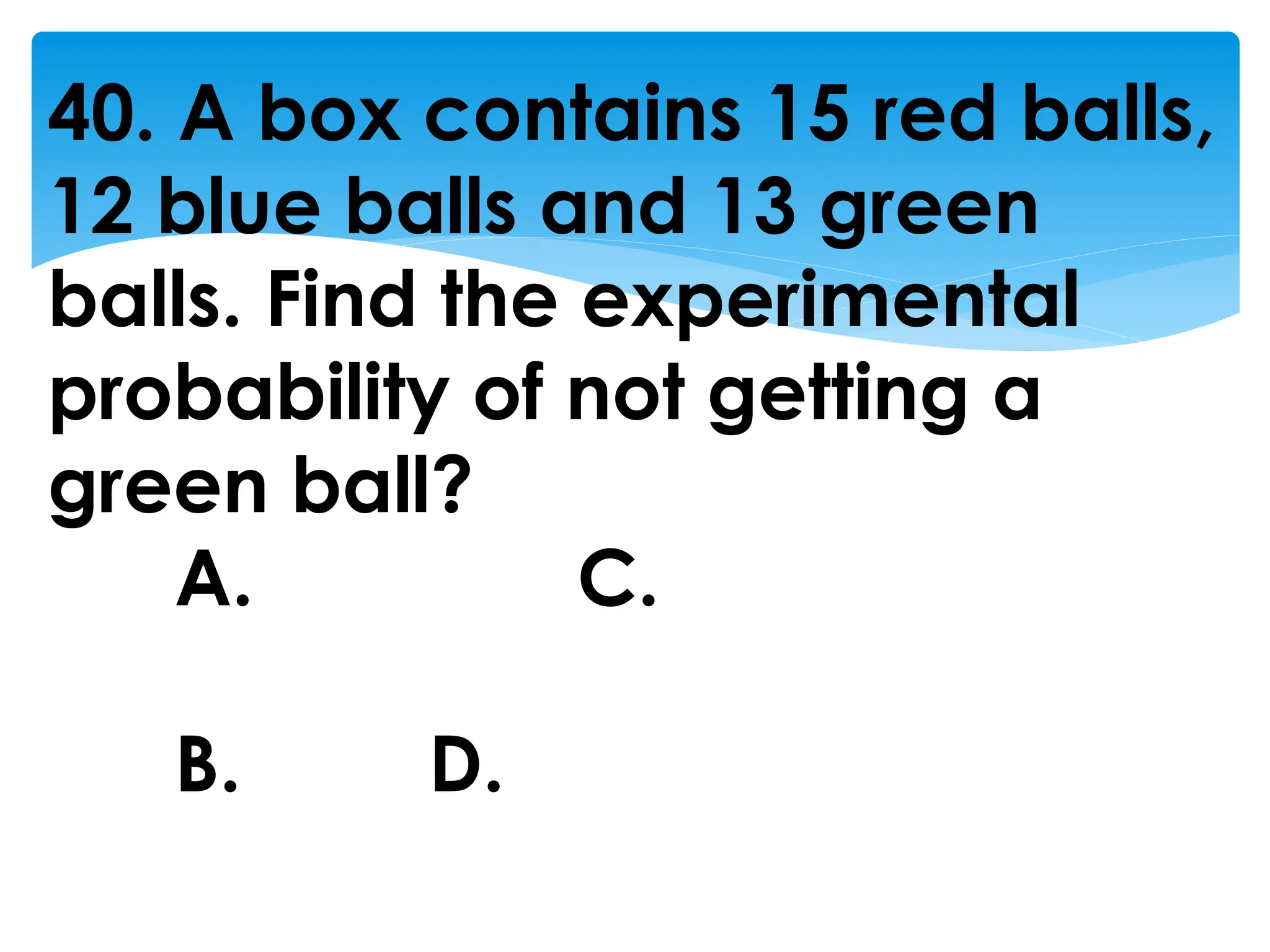40. A box contains 15 red balls,
12 blue balls and 13 green
balls. Find the experimental
probability of not getting a
green ball?
A. C.
B. D.
 