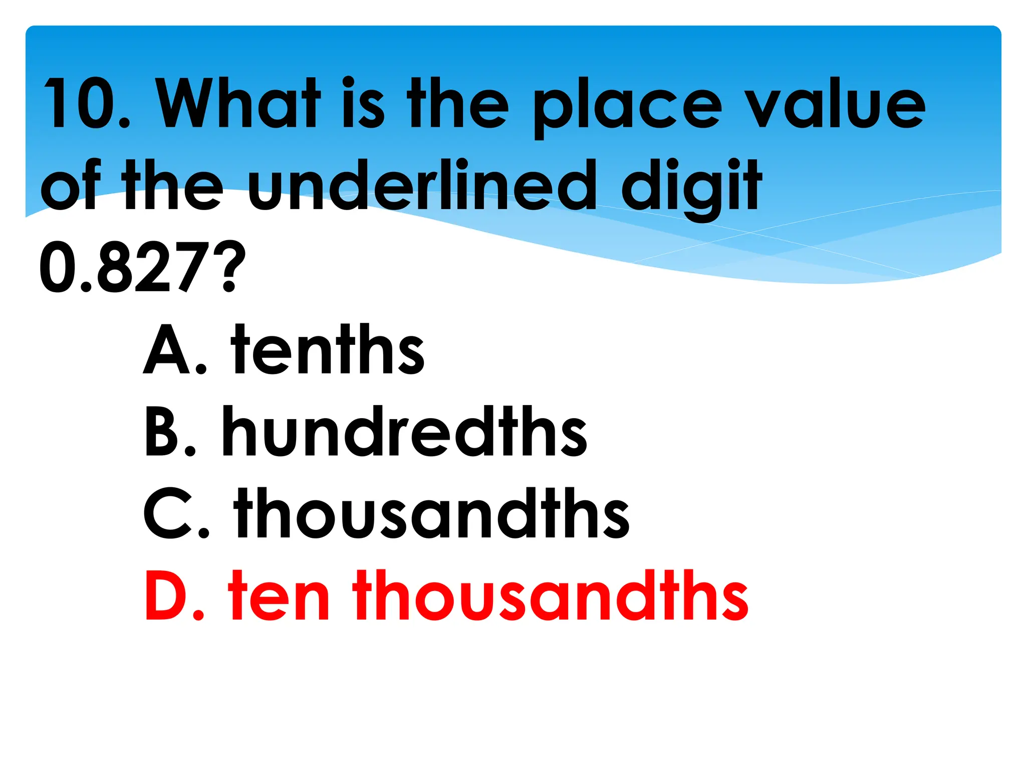10. What is the place value
of the underlined digit
0.827?
A. tenths
B. hundredths
C. thousandths
D. ten thousandths
 