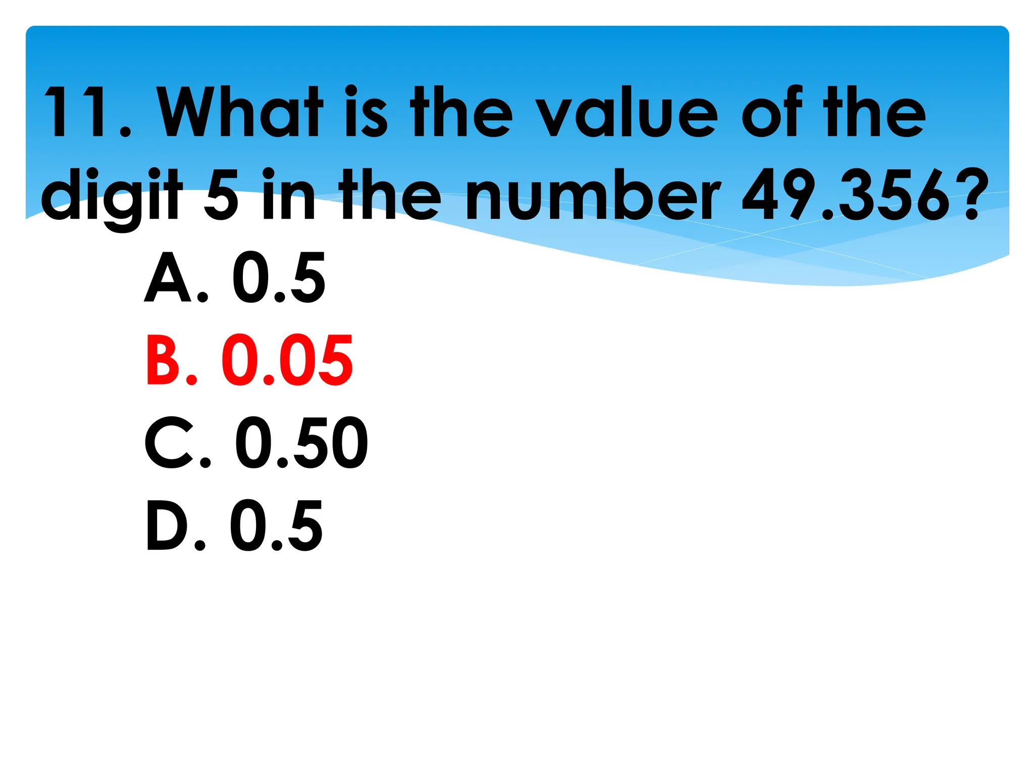 11. What is the value of the
digit 5 in the number 49.356?
A. 0.5
B. 0.05
C. 0.50
D. 0.5
 