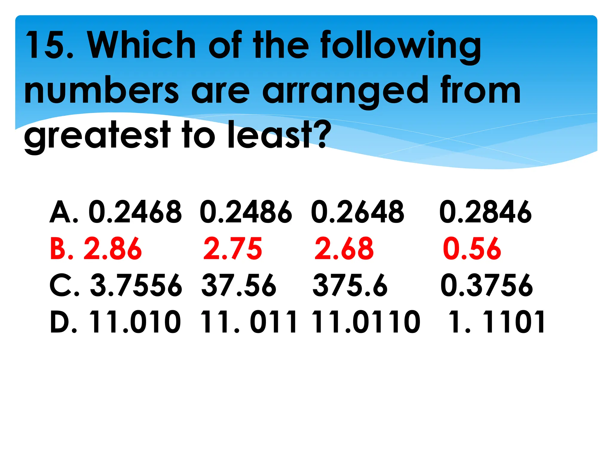 15. Which of the following
numbers are arranged from
greatest to least?
A. 0.2468 0.2486 0.2648 0.2846
B. 2.86 2.75 2.68 0.56
C. 3.7556 37.56 375.6 0.3756
D. 11.010 11. 011 11.0110 1. 1101
 