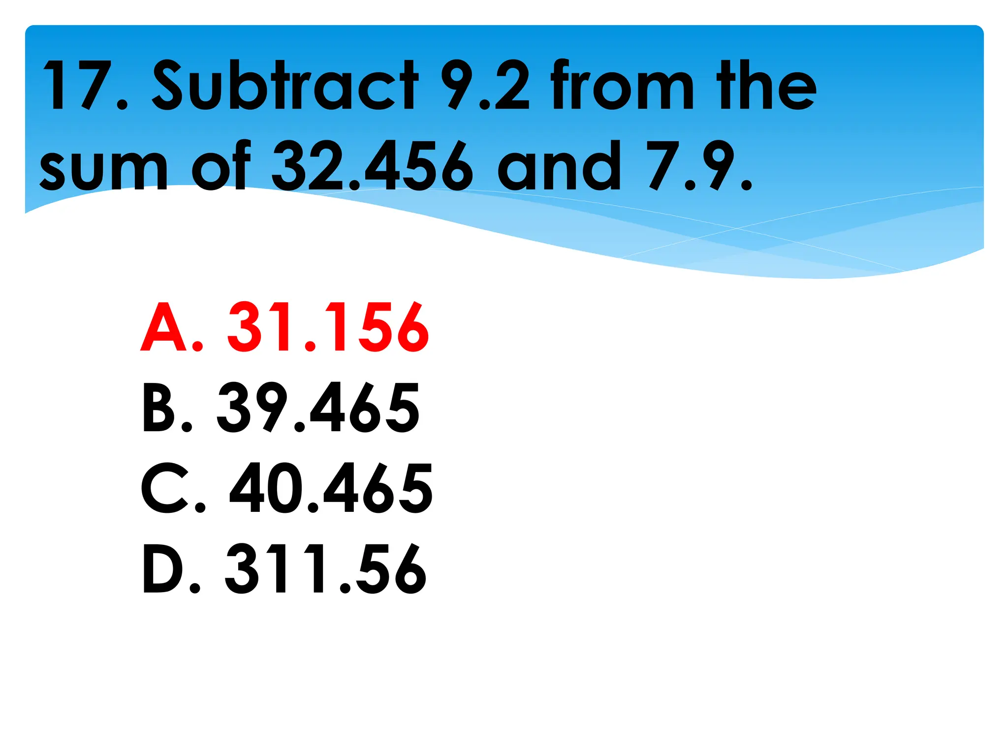 17. Subtract 9.2 from the
sum of 32.456 and 7.9.
A. 31.156
B. 39.465
C. 40.465
D. 311.56
 
