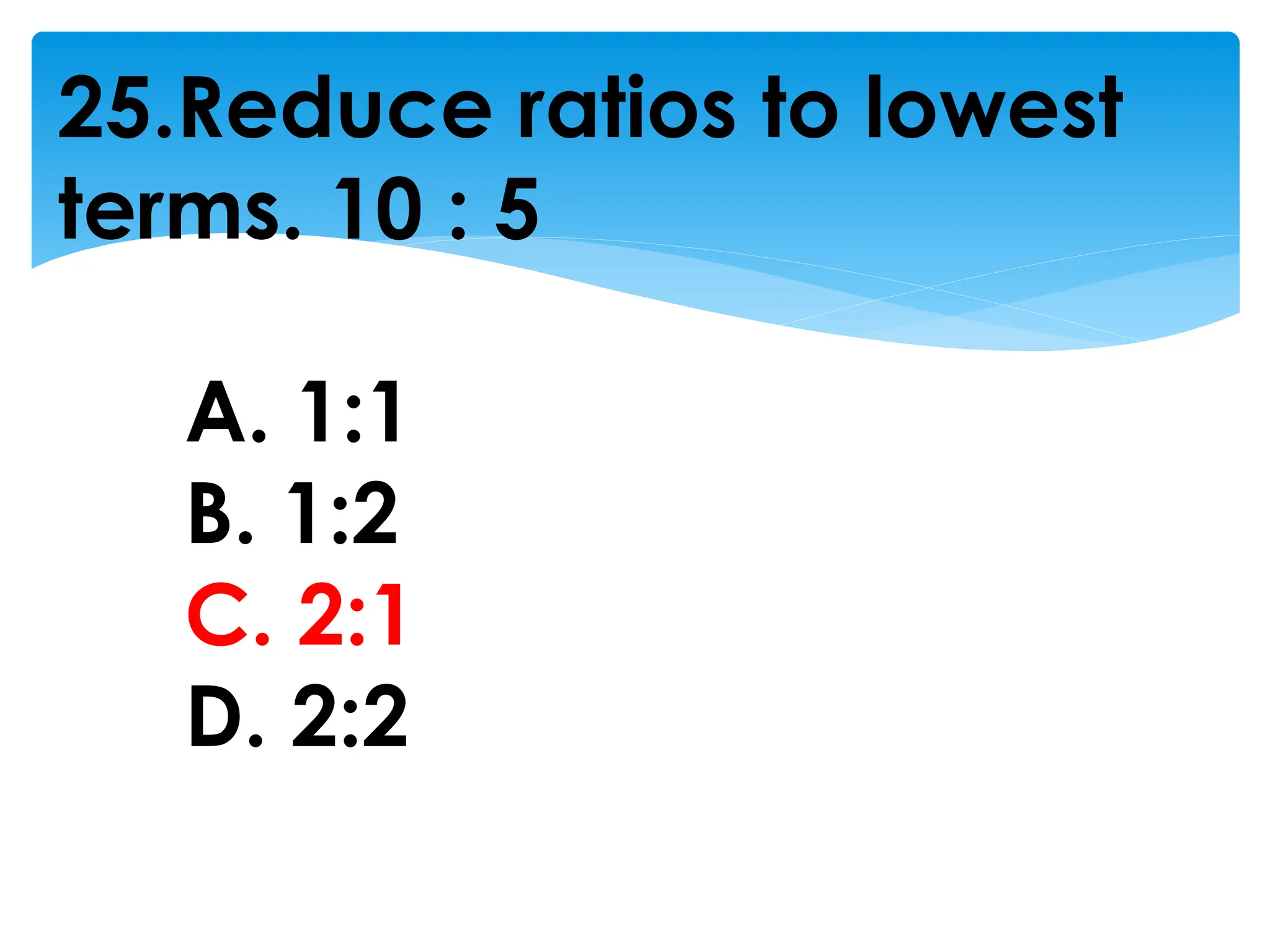 25.Reduce ratios to lowest
terms. 10 : 5
A. 1:1
B. 1:2
C. 2:1
D. 2:2
 