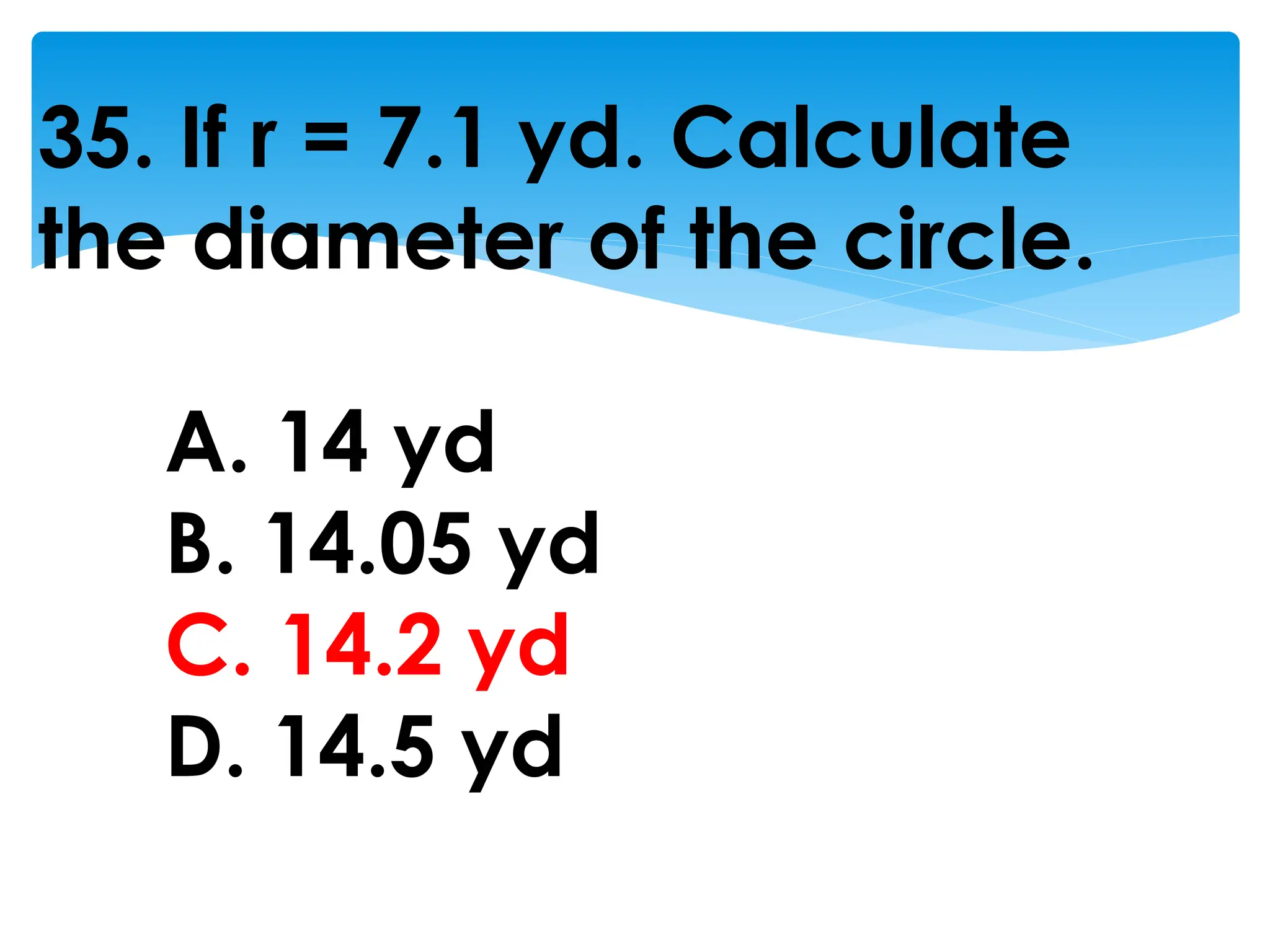 35. If r = 7.1 yd. Calculate
the diameter of the circle.
A. 14 yd
B. 14.05 yd
C. 14.2 yd
D. 14.5 yd
 