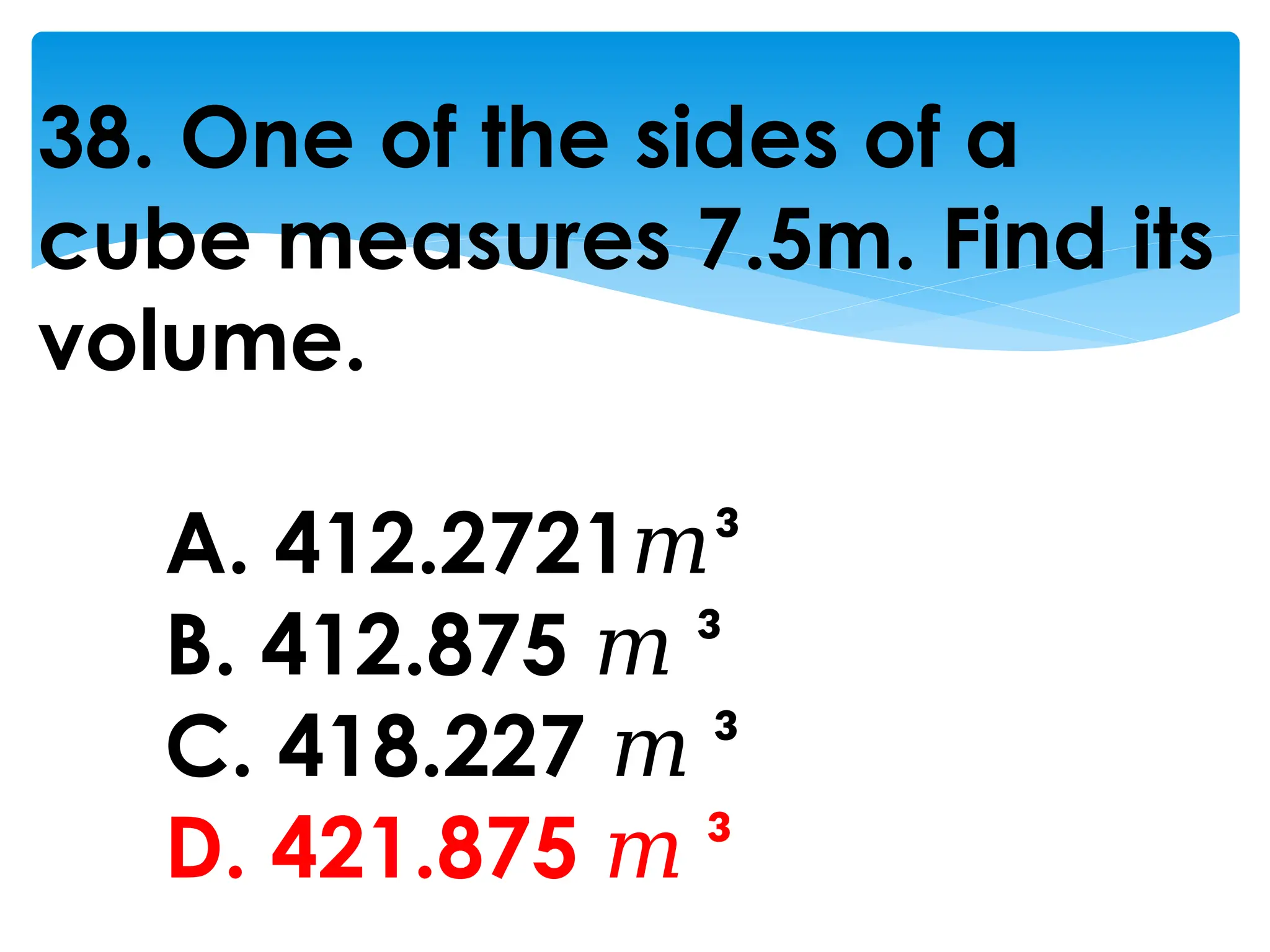 38. One of the sides of a
cube measures 7.5m. Find its
volume.
A. 412.2721𝑚³
B. 412.875 𝑚 ³
C. 418.227 𝑚 ³
D. 421.875 𝑚 ³
 