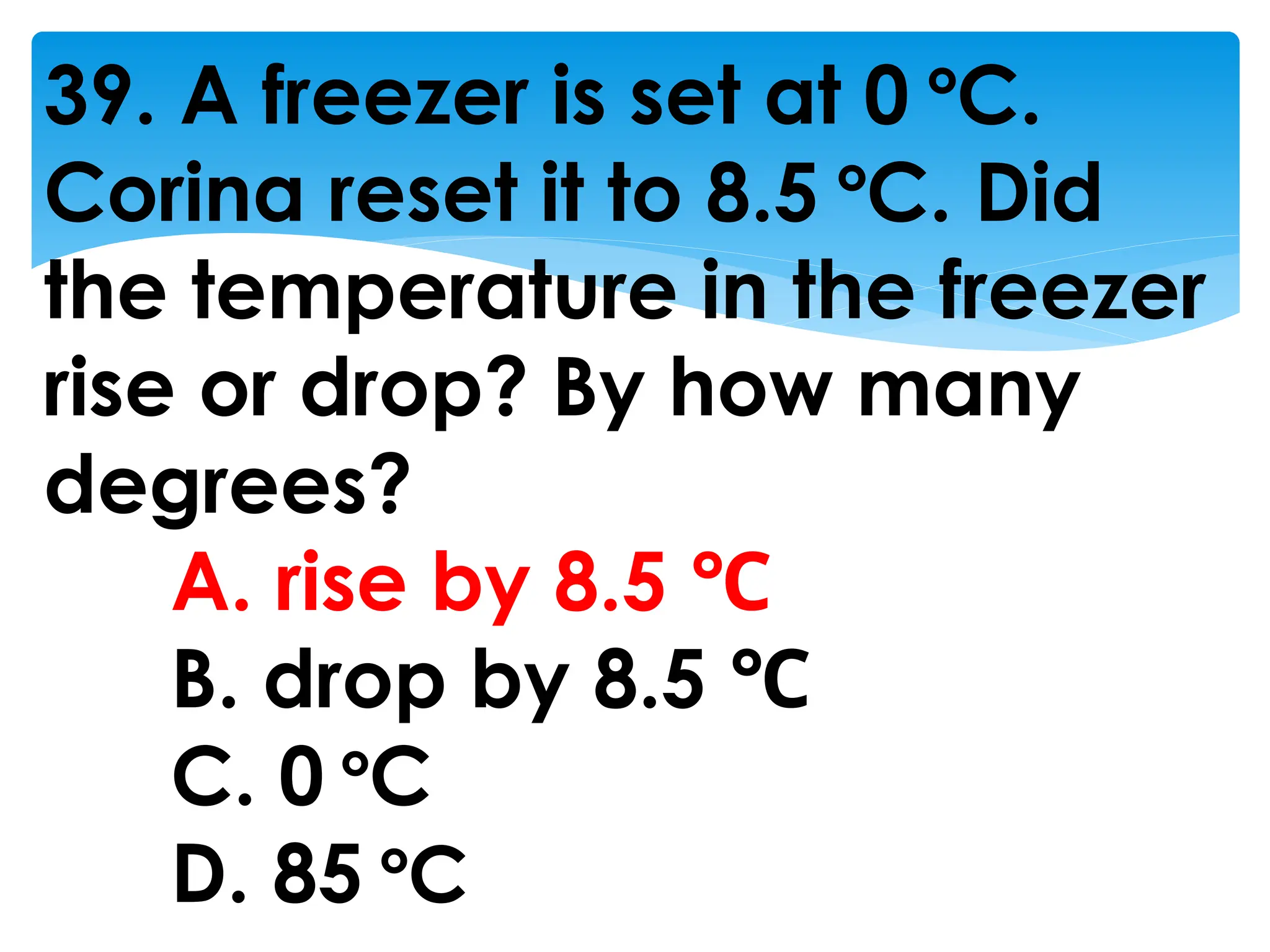 39. A freezer is set at 0 °C.
Corina reset it to 8.5 °C. Did
the temperature in the freezer
rise or drop? By how many
degrees?
A. rise by 8.5 ℃
B. drop by 8.5 ℃
C. 0 °C
D. 85 °C
 