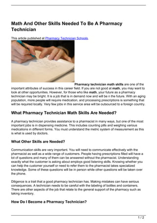 Math And Other Skills Needed To Be A Pharmacy
Technician
This article published at Pharmacy Technician Schools.




                                                  Pharmacy technician math skills are one of the
important attributes of success in this career field. If you are not good at math, you may want to
look at other opportunities. However, for those who like math, your future as a pharmacy
technician may be bright. It is a job that is in demand now and will be n the future. With an aging
population, more people will require medication, and processing prescriptions is something that
will be required locally. Very few jobs in this service area will be outsourced to a foreign country.

What Pharmacy Technician Math Skills Are Needed?
A pharmacy technician provides assistance to a pharmacist in many ways, but one of the most
important jobs is in dispensing medicine. This includes counting pills and weighing various
medications in different forms. You must understand the metric system of measurement as this
is what is used by doctors.

What Other Skills are Needed?

Communication skills are very important. You will need to communicate effectively with the
pharmacist as well as a wide range of customers. People having prescriptions filled will have a
lot of questions and many of them can be answered without the pharmacist. Understanding
exactly what the customer is asking about employs good listening skills. Knowing whether you
can help the customer yourself or need to refer them to the pharmacist takes specialized
knowledge. Some of these questions will be in person while other questions will be taken over
the phone.

Diligence is a trait that a good pharmacy technician has. Making mistakes can have serious
consequences. A technician needs to be careful with the labeling of bottles and containers.
There are other aspects of the job that relate to the general support of the pharmacy such as
taking inventory.

How Do I Become a Pharmacy Technician?



                                                                                               1/2
 
