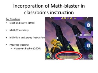 Incorporation of Math-blaster in classrooms instruction For Teachers Elliot and Norris (1998) Math Vocabulary  individual and group instruction Progress tracking However: Becker (2006) 