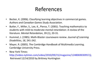 References Becker, K. (2006). Classifying learning objectives in commercial games.  Authors and Canadian Games Study Association .  Butler, F., Miller, S., Lee, K., Pierce, T. (2001). Teaching mathematics to students with mild-to-moderate mental retardation: A review of the literature.  Mental Retardation , 39 (1), 20-31.  Hummel, J. (1985). Math-Blaster courseware review.  Journal of Learning Disabilities, 18,  241-242.  Mayer, R. (2005). The Cambridge Handbook of Multimedia Learning. Cambridge University Press.  New York Times:  http://video.nytimes.com/video/2010/09/15/magazine/1248069030957/games-theory.html.   Retrieved 12/14/2010 by Brittney Huntington 