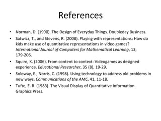 References Norman, D. (1990). The Design of Everyday Things. Doubleday Business.  Satwicz, T., and Stevens, R. (2008). Playing with representations: How do kids make use of quantitative representations in video games?  International Journal of Computers for Mathematical Learning , 13, 179-206.  Squire, K. (2006). From content to context: Videogames as designed experience.  Educational Researcher , 35 (8), 19-29.  Soloway, E., Norris, C. (1998). Using technology to address old problems in new ways.  Communications of the AMC , 41, 11-18.  Tufte, E. R. (1983). The Visual Display of Quantitative Information. Graphics Press.  