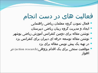 فعالیت های در دست انجام فعال نمودن گروه معلمان ریاضی راهنمایی ایجاد و مدیریت گروه ربیان ریاضی دبیرستان نوشتن مقاله برای دومین کنفرانس آموزش ریاضی بوشهر  نوشتن مقاله توسعه حرفه ای دبیران برای کنفرانس یزد در تهیه یک پیش نویس مقاله برای یزد موقعیت سنجی برای یک اقدام پژوهی ( action research )  در اهواز  