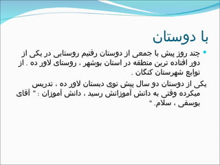 با دوستان چند روز پیش با جمعی از دوستان رفتیم روستایی در یکی از دور افتاده ترین منطقه در استان بوشهر ، روستای لاور ده  .  از توابع شهرستان کنگان  .  یکی از دوستان دو سال پیش توی دبستان لاور ده ، تدریس میکرده وقتی به دانش آموزانش رسید ، دانش آموزان  : ”  آقای یوسفی ، سلام . “ 