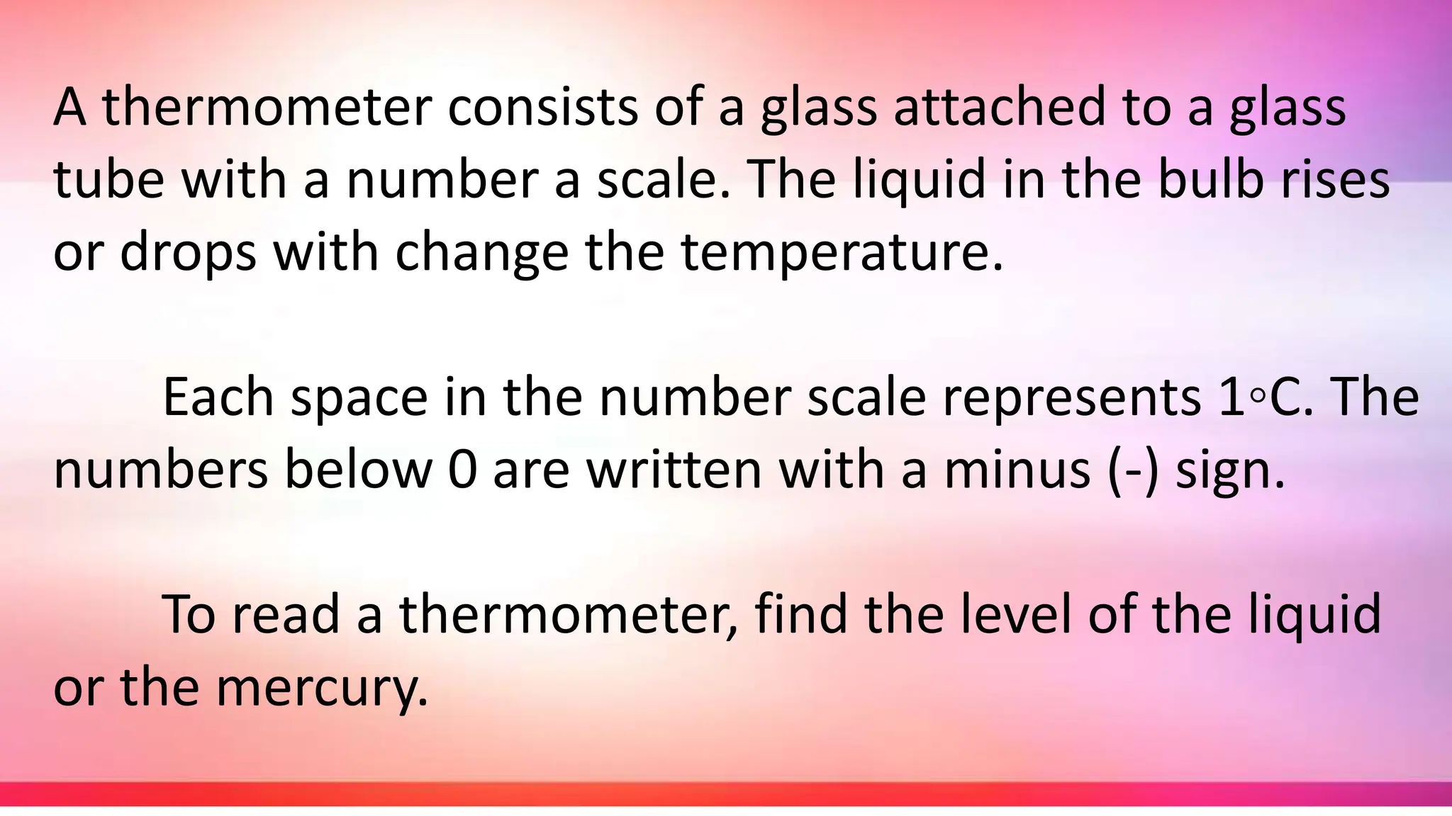 A thermometer consists of a glass attached to a glass
tube with a number a scale. The liquid in the bulb rises
or drops with change the temperature.
Each space in the number scale represents 1◦C. The
numbers below 0 are written with a minus (-) sign.
To read a thermometer, find the level of the liquid
or the mercury.
 