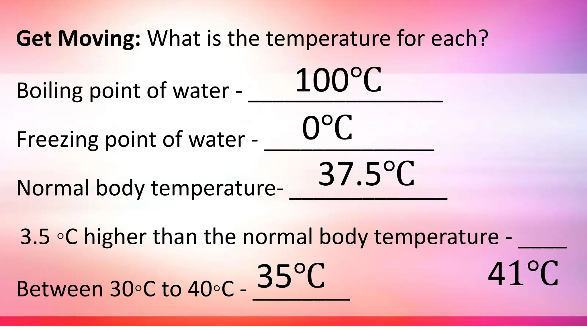 Get Moving: What is the temperature for each?
Boiling point of water - ________________
Freezing point of water - ______________
Normal body temperature- _____________
3.5 ◦C higher than the normal body temperature - ____
Between 30◦C to 40◦C - ________
100℃
0℃
37.5℃
41℃
35℃
 