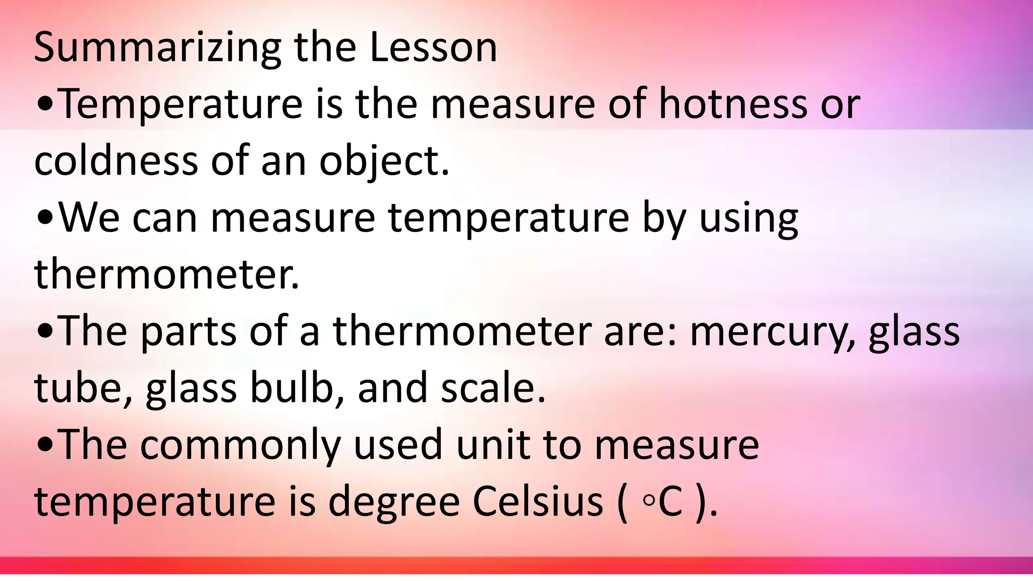 Summarizing the Lesson
•Temperature is the measure of hotness or
coldness of an object.
•We can measure temperature by using
thermometer.
•The parts of a thermometer are: mercury, glass
tube, glass bulb, and scale.
•The commonly used unit to measure
temperature is degree Celsius ( ◦C ).
 