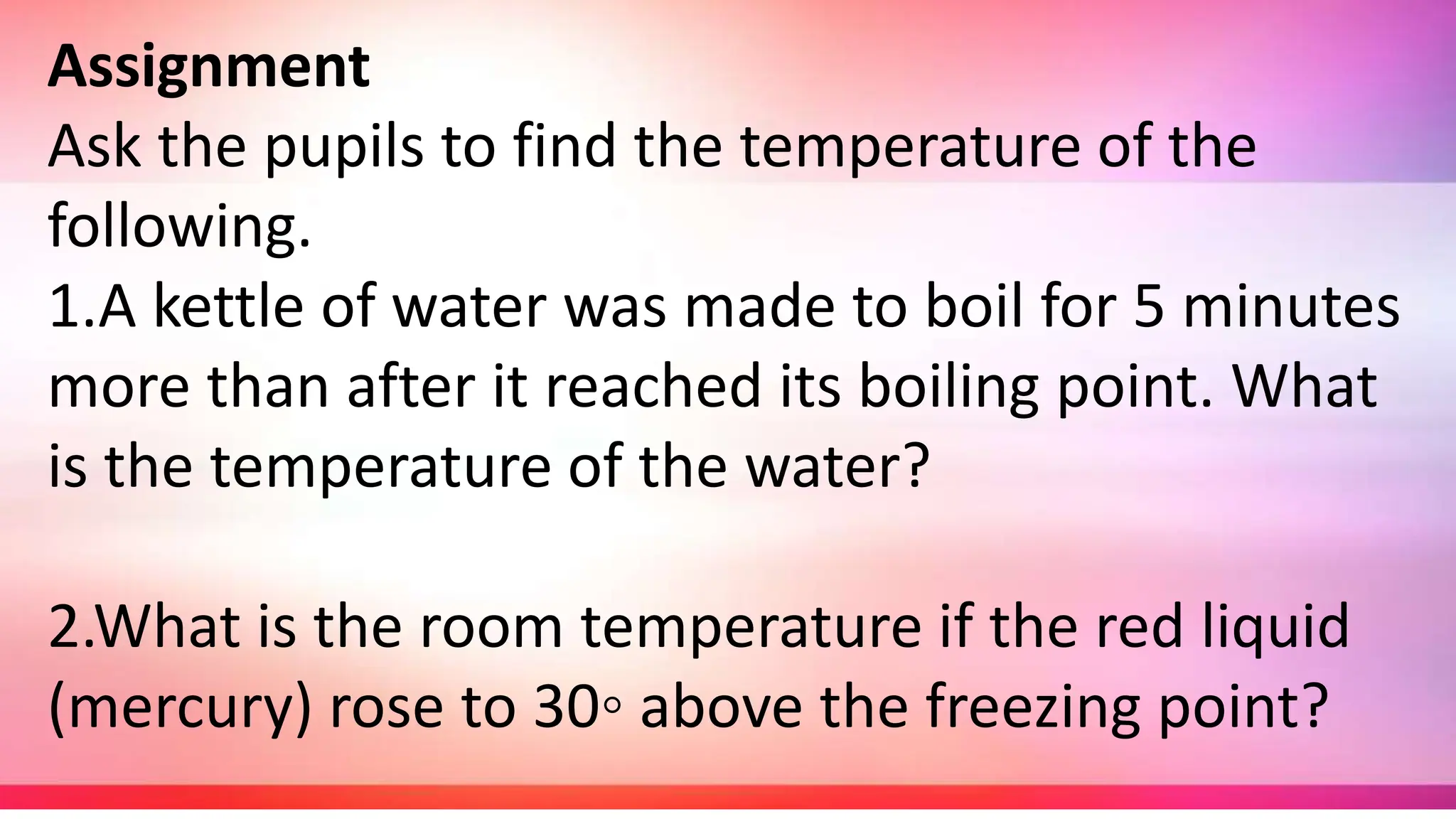 Assignment
Ask the pupils to find the temperature of the
following.
1.A kettle of water was made to boil for 5 minutes
more than after it reached its boiling point. What
is the temperature of the water?
2.What is the room temperature if the red liquid
(mercury) rose to 30◦ above the freezing point?
 