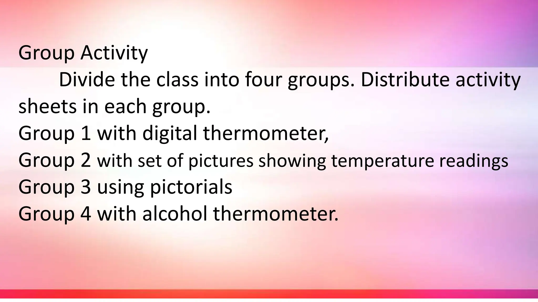Group Activity
Divide the class into four groups. Distribute activity
sheets in each group.
Group 1 with digital thermometer,
Group 2 with set of pictures showing temperature readings
Group 3 using pictorials
Group 4 with alcohol thermometer.
 