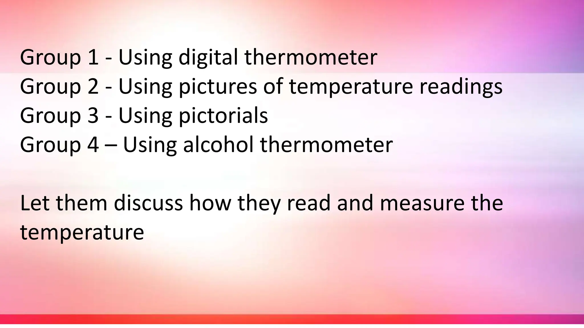 Group 1 - Using digital thermometer
Group 2 - Using pictures of temperature readings
Group 3 - Using pictorials
Group 4 – Using alcohol thermometer
Let them discuss how they read and measure the
temperature
 