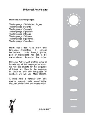 Universal Active Math
Math has many languages
The language of hands and fingers
The language of words
The language of sounds
The language of pictures
The language of things
The language of shapes
The language of patterns
The language of numbers
NAVNIRMITI
Math does not have only one
language. Therefore it cannot
be learned only through paper,
pen or blackboard nor can it be
me mo ri ze d / l e a rn e d b y ro te .
Universal Active Math method aims at
introducing all the languages of math.
We will use objects for the language
of things, and then for the language
of pictures and the language of
numbers we will use Math Delight.
A child who is familiar with this
way of learning math, would enjoy,
discover, understand, and master math.
 