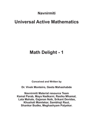 Navnirmiti
Universal Active Mathematics
Math Delight - 1
Conceived and Written by
Dr. Vivek Monteiro, Geeta Mahashabde
Navnirmiti Material resource Team
Kamal Parab, Maya Nadkarni, Rasika Mhamal,
Lata Mahale, Gajanan Naik, Srikant Devidas,
Khushali Mamlekar, Sambhaji Raut,
Shankar Budke, Meghashyam Palyekar.
 