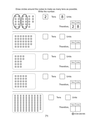 71
Draw circles around the cubes to make as many tens as possible.
Write the number.
Tens
Therefore,
Units
Tens
Tens
Tens
Tens
Tens
Units
Units
Units
Units
Units
Tens
Therefore,
Units
Tens
Therefore,
Units
Tens
Therefore,
Units
Tens Units
Therefore,
2
2
8
8
VCM-GM-NNc
 