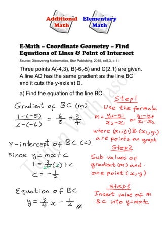 E-Math – Coordinate Geometry – Find
Equations of Lines & Point of Intersect
Source: Discovering Mathematics, Star Publishing, 2015, ex5.3, q 11
Three points A(-4,3), B(-6,-5) and C(2,1) are given.
A line AD has the same gradient as the line BC
and it cuts the y-axis at D.
a) Find the equation of the line BC.
 
