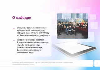 Кафедра информационных систем и математических методов в экономике
Экономический факультет ПГНИУ 3
О кафедре
Сегодня на кафедре работает
3 доктора физико-математических
наук, 17 кандидатов наук
(кандидаты экономических,
физико-математических и
технических наук)
Специальность «Экономическая
кибернетика», давшая начало
кафедре, была открыта в 1970 году
на базе экономического факультета
 