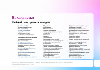 Кафедра информационных систем и математических методов в экономике
Экономический факультет ПГНИУ 7
Бакалавриат
Учебный план профиля кафедры
Линейная алгебра
Математический анализ
(для экономистов)
Методы оптимальных
решений
Теория вероятностей
и математическая статистика
Дисциплины по выбору студента
Исследование операций
(для экономистов)
Методы статистических
исследований в экономики
Модель устойчивого развития
экономики
Экономика ресурсосбережения
Бухгалтерский учет
и анализ
Институциональная экономика
Макроэкономика
Макроэкономическое
планирование и прогнозирование
Маркетинг
Менеджмент
Микроэкономика
Мировая экономика и
международные экономические
отношения
Статистика
Финансы
Эконометрика
Введение в теорию риска и
моделирование рисковых ситуаций
Информационные технологии
в экономике
Основы системного анализа
Теория оптимального управления
Эконометрическое моделирование
Экономико-математическое
моделирование
Экономическая безопасность
Модели функционирования
отраслевых рынков
Модели финансовых рынков
Современные вычислительные
технологии в анализе и
прогнозировании социально-
экономических процессов региона
Количественные методы
экономического и финансового
анализа
Проектный анализ
Численные методы
(анализ экономических процессов)
Факультативные дисциплины
Базы данных и знаний
Информационное обеспечение
учебного процесса
Математические модели
управления банковскими системами
и банковскими рисками
Объектно-ориентированный анализ
и программирование
Финансовая безопасность
Магистратура кафедры
 