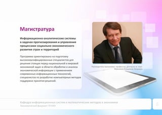 Кафедра информационных систем и математических методов в экономике
Экономический факультет ПГНИУ 8
Руководитель программы: профессор, доктор ф.‐м. наук
Максимов Владимир Петрович
Магистратура
Информационно‐аналитические системы
в задачах прогнозирования и управления
процессами социально‐экономического
развития стран и территорий
Программа ориентирована на подготовку
высококвалифицированных специалистов для
решения стоящих перед национальной и мировой
экономикой задач в области обработки и анализа
экономической информации с применением
современных информационных технологий,
специалистов по разработке компьютерных методов
поддержки принятия решений.
 