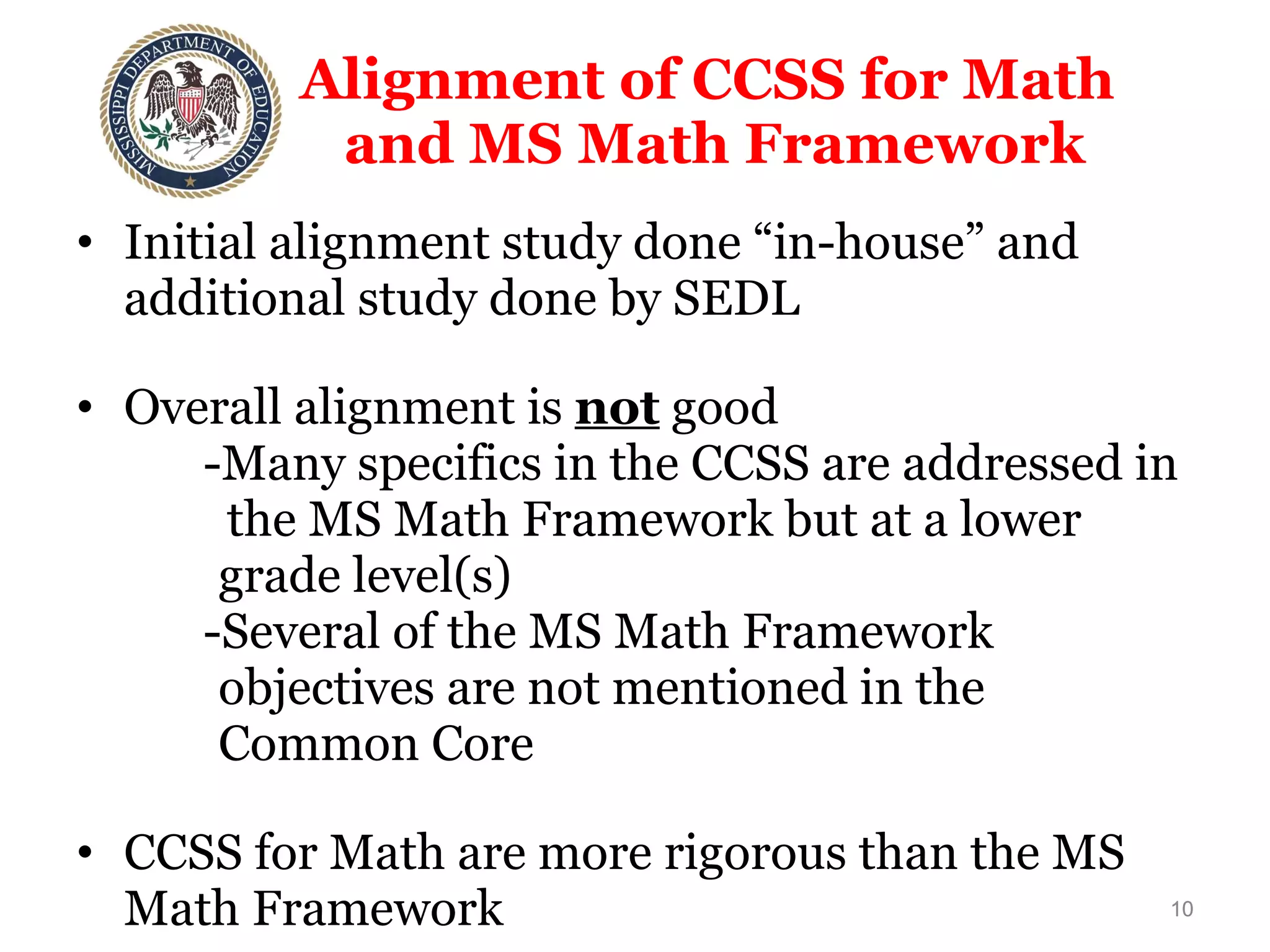 Alignment of CCSS for Math  and MS Math Framework Initial alignment study done “in-house” and additional study done by SEDL Overall alignment is  not  good  -Many specifics in the CCSS are addressed in    the MS Math Framework but at a lower  grade level(s) -Several of the MS Math Framework  objectives are not mentioned in the  Common Core CCSS for Math are more rigorous than the MS Math Framework 