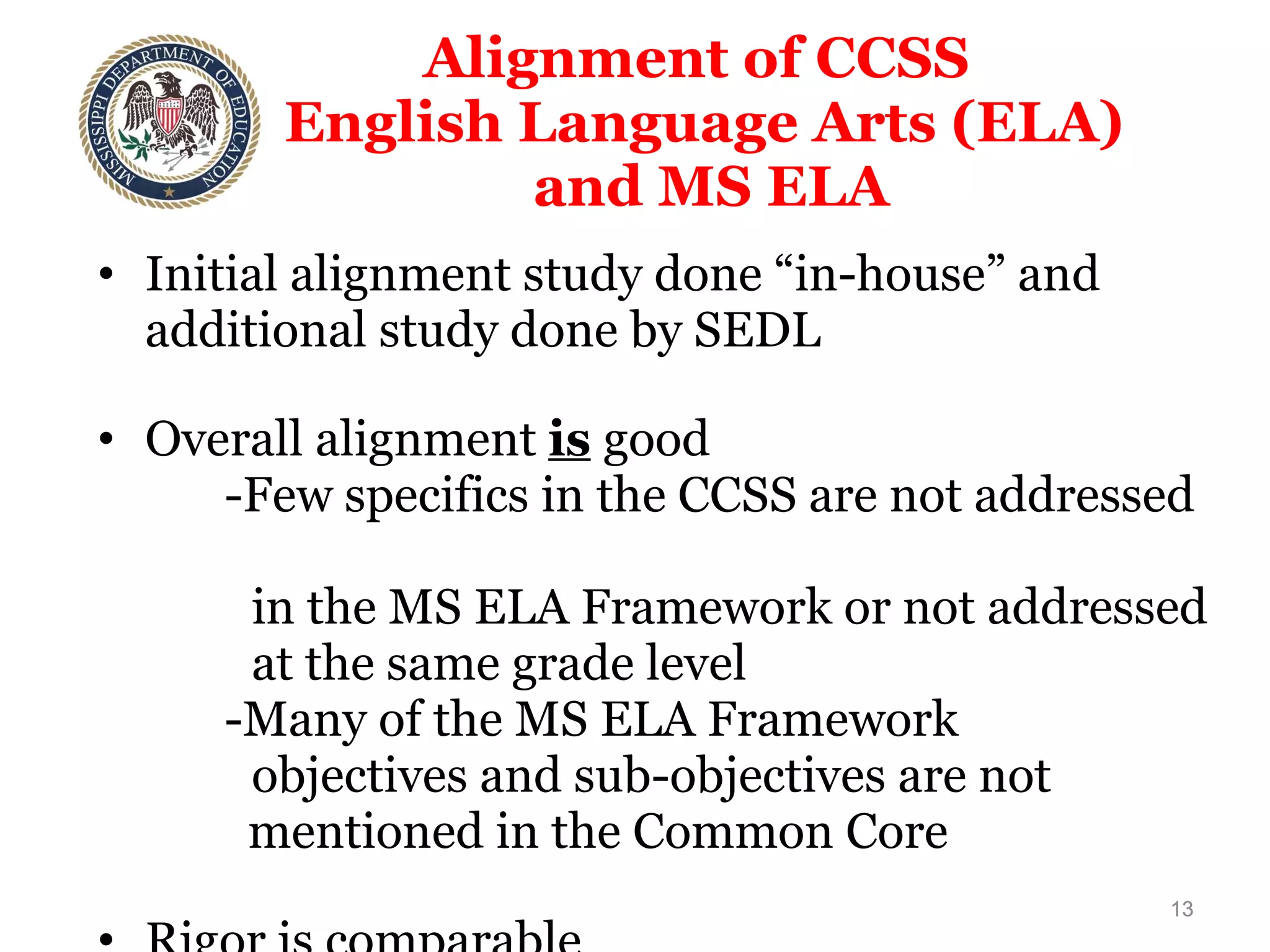 Alignment of CCSS  English Language Arts (ELA)  and MS ELA Initial alignment study done “in-house” and additional study done by SEDL Overall alignment  is   good  -Few specifics in the CCSS are not addressed  in the MS ELA Framework or not addressed  at the same grade level  -Many of the MS ELA Framework  objectives and sub-objectives are not    mentioned in the Common Core Rigor is comparable 