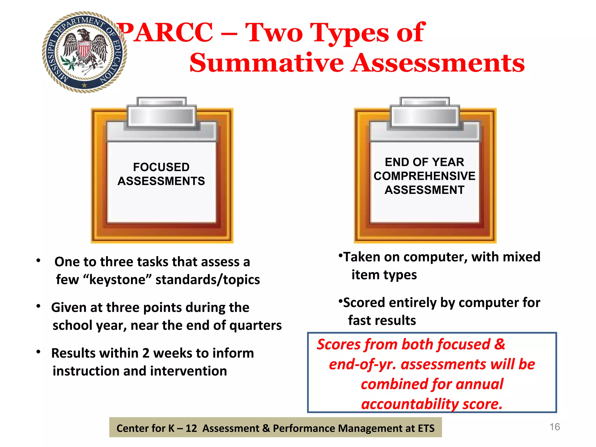 PARCC – Two Types of  Summative Assessments One to three tasks that assess a few “keystone” standards/topics Given at three points during the  school year, near the end of quarters Results within 2 weeks to inform instruction and intervention Taken on computer, with mixed  item types Scored entirely by computer for fast results Scores from both focused &  end-of-yr. assessments will be combined for annual accountability score. Center for K – 12  Assessment & Performance Management at ETS FOCUSED ASSESSMENTS END OF YEAR COMPREHENSIVE ASSESSMENT 
