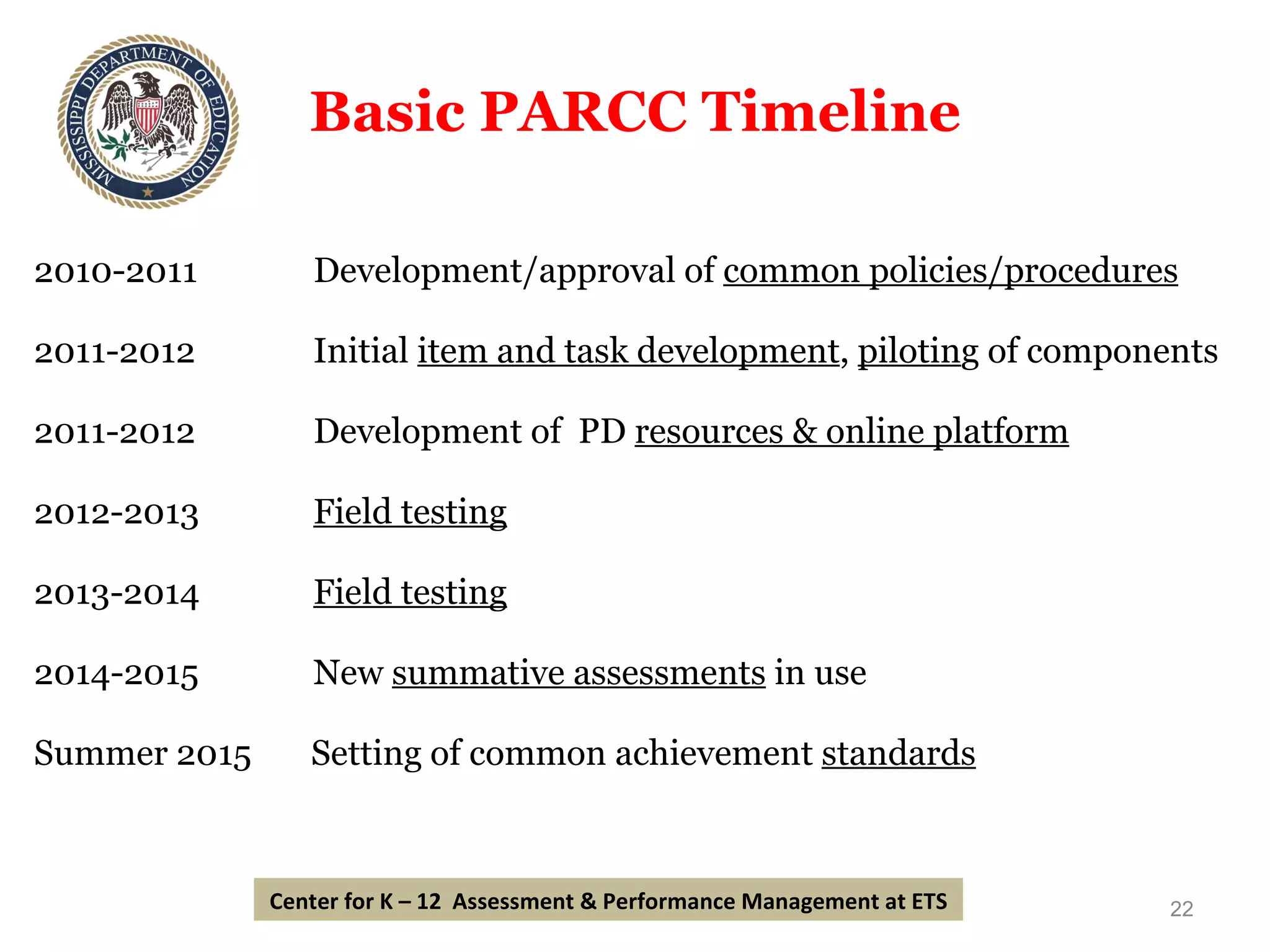 Basic PARCC Timeline 2010-2011   Development/approval of  common policies/procedures 2011-2012   Initial  item and task development ,  pilotin g of components 2011-2012   Development of  PD  resources & online platform 2012-2013   Field testing 2013-2014   Field testing 2014-2015   New  summative assessments  in use Summer 2015  Setting of common achievement  standards Center for K – 12  Assessment & Performance Management at ETS 