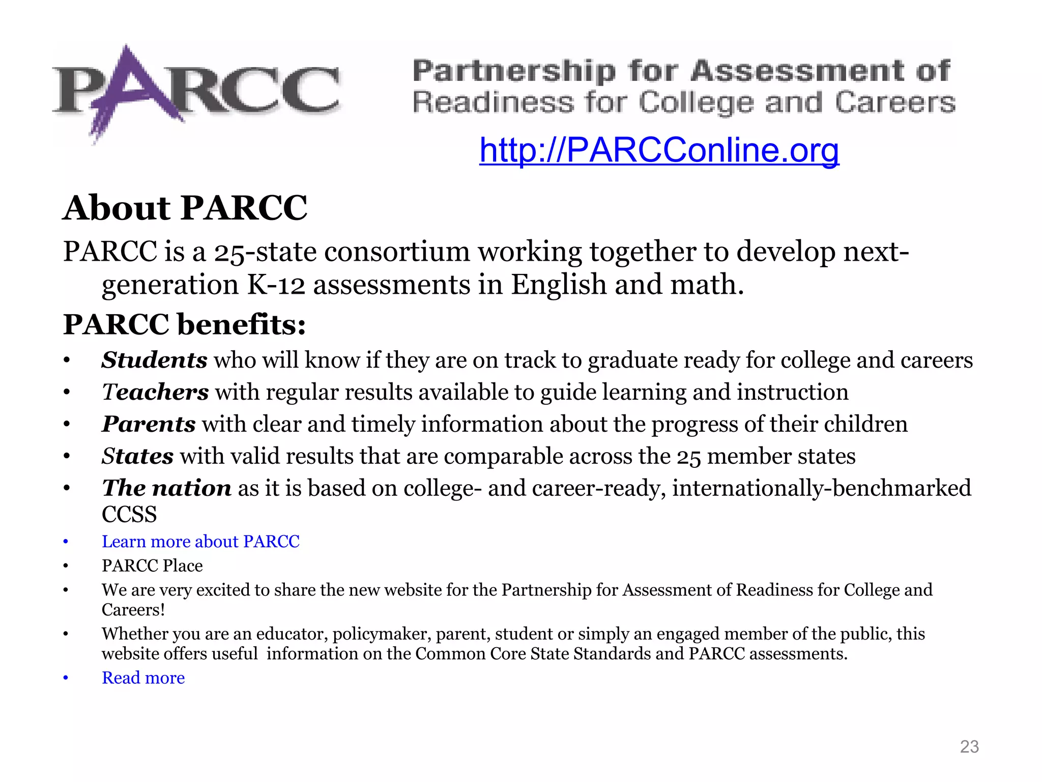 http://parcconline.org/ About PARCC  PARCC is a 25-state consortium working together to develop next-generation K-12 assessments in English and math.   PARCC benefits: Students  who will know if they are on track to graduate ready for college and careers T eachers  with regular results available to guide learning and instruction Parents  with clear and timely information about the progress of their children S tates  with valid results that are comparable across the 25 member states The nation  as it is based on college- and career-ready, internationally-benchmarked CCSS Learn more about PARCC PARCC Place  We are very excited to share the new website for the Partnership for Assessment of Readiness for College and Careers! Whether you are an educator, policymaker, parent, student or simply an engaged member of the public, this website offers useful  information on the Common Core State Standards and PARCC assessments. Read more http://PARCConline.org 