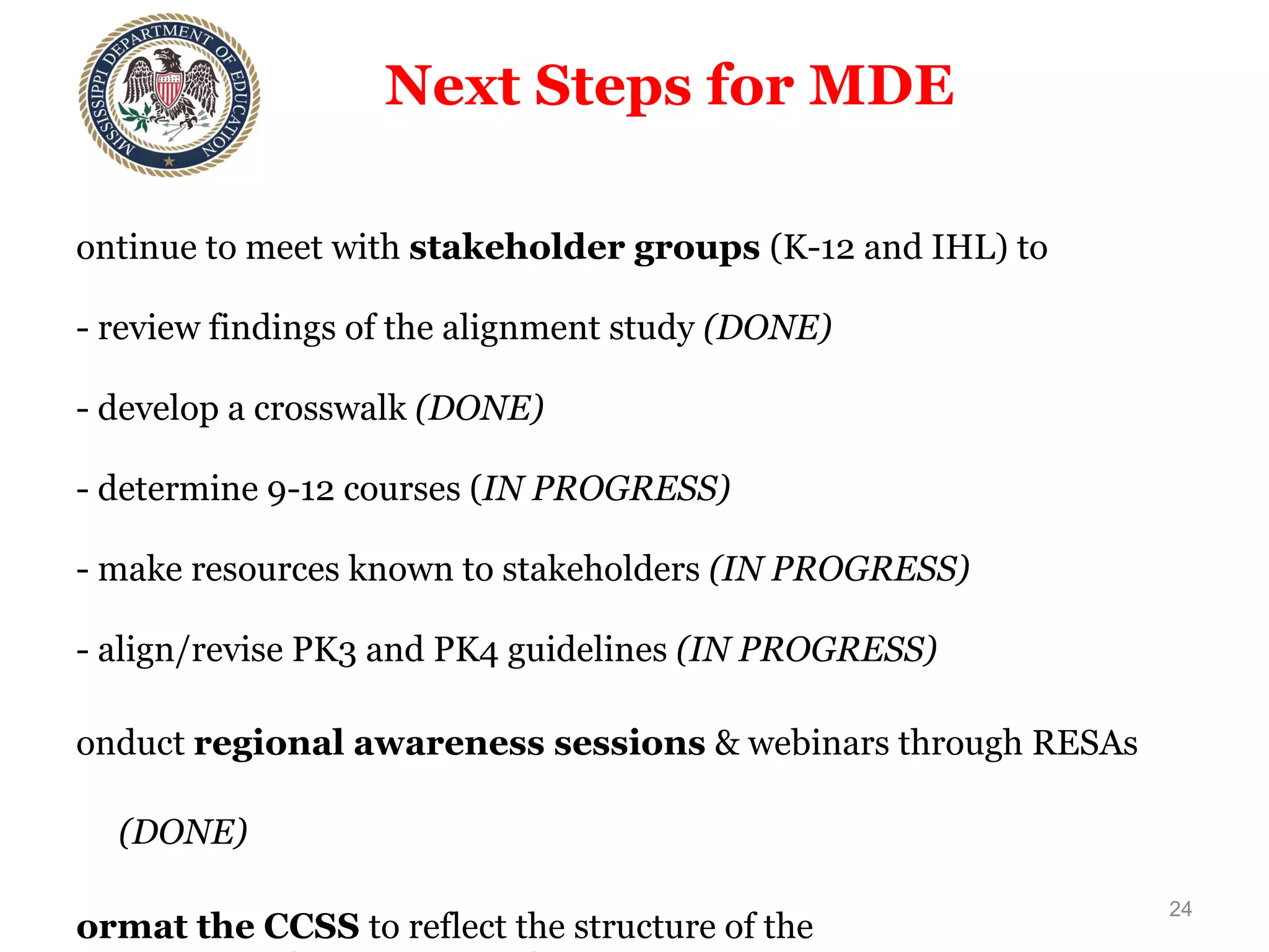 Next Steps for MDE  Continue to meet with  stakeholder groups  (K-12 and IHL) to - review findings of the alignment study  (DONE) - develop a crosswalk  (DONE) - determine 9-12 courses ( IN PROGRESS) - make resources known to stakeholders  (IN PROGRESS) - align/revise PK3 and PK4 guidelines  (IN PROGRESS) Conduct  regional awareness sessions  & webinars through RESAs  (DONE) Format the CCSS  to reflect the structure of the  MS Curriculum Frameworks (TBD) Revise/develop instructional materials  (suggested teaching strategies, resources, & assessment aids) and  offer training  (TBD) Conduct  Train-the-Trainer  Sessions  (IN PROGRESS) Determine which  policies/procedures  need adjustment  (TBD) Plan transition  to new assessments  (IN PROGRESS) Continue  working with PARCC  to implement assessments  (IN PROGRESS) 