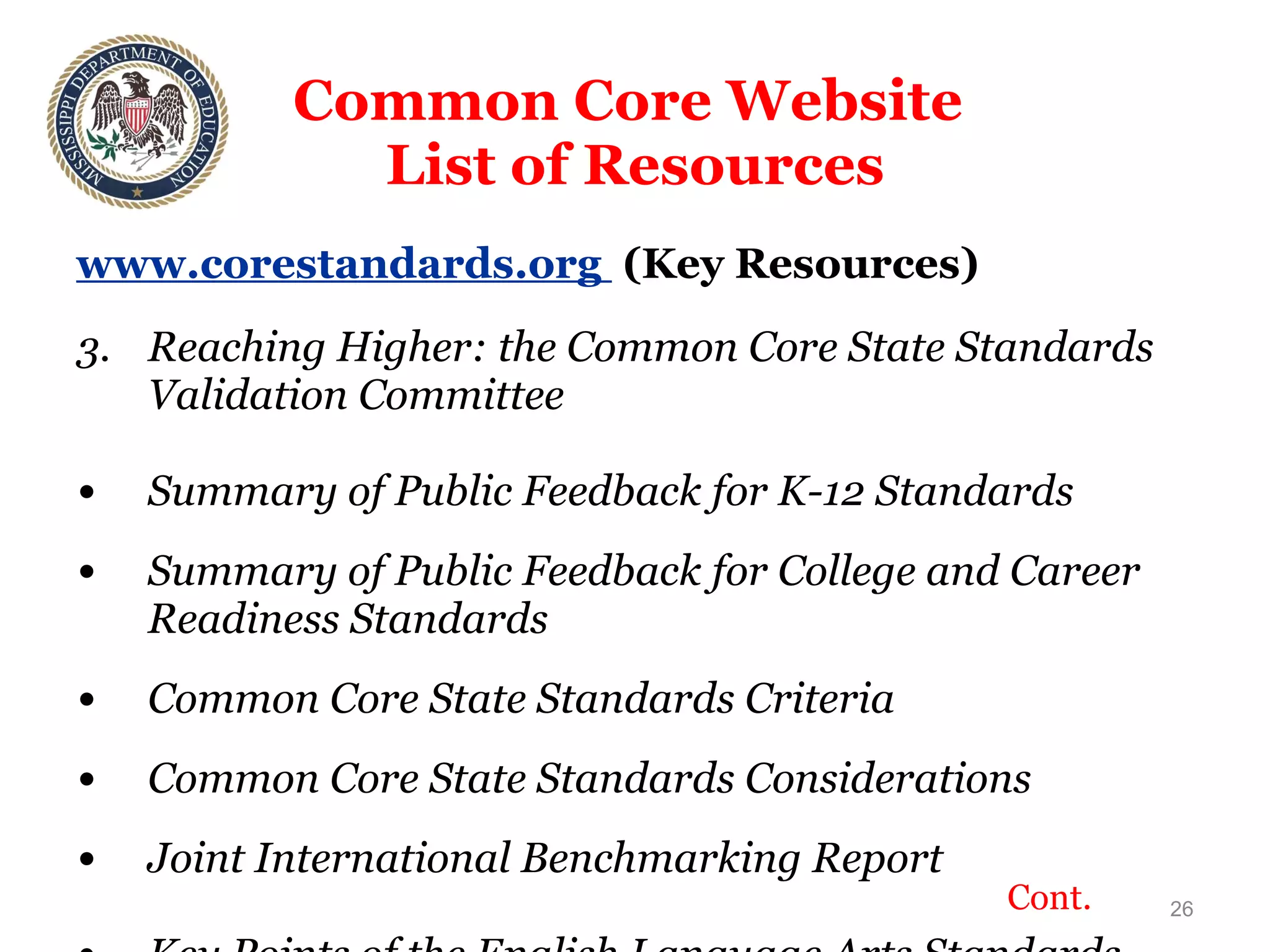 Common Core Website  List of Resources www.corestandards.org  (Key Resources) Reaching Higher: the Common Core State Standards Validation Committee Summary of Public Feedback for K-12 Standards Summary of Public Feedback for College and Career Readiness Standards Common Core State Standards Criteria Common Core State Standards Considerations Joint International Benchmarking Report Key Points of the English Language Arts Standards Key Points of the Math Standards Cont. 