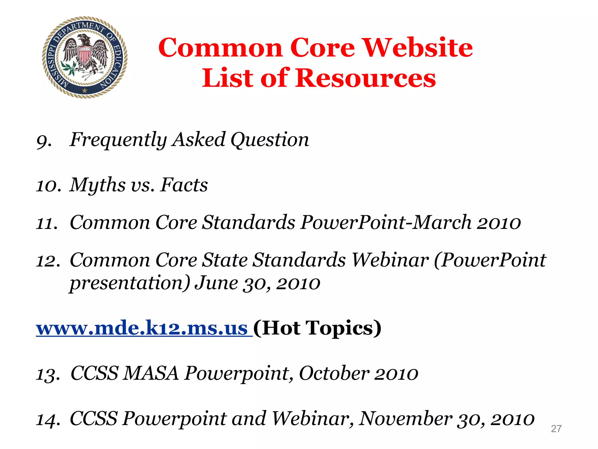 Common Core Website  List of Resources 9. Frequently Asked Question 10. Myths vs. Facts 11. Common Core Standards PowerPoint-March 2010 12. Common Core State Standards Webinar (PowerPoint presentation) June 30, 2010   www.mde.k12.ms.us  (Hot Topics) 13.  CCSS MASA Powerpoint, October 2010 14. CCSS Powerpoint and Webinar, November 30, 2010 15. Common Core State Standards Initiative: Key Resources 