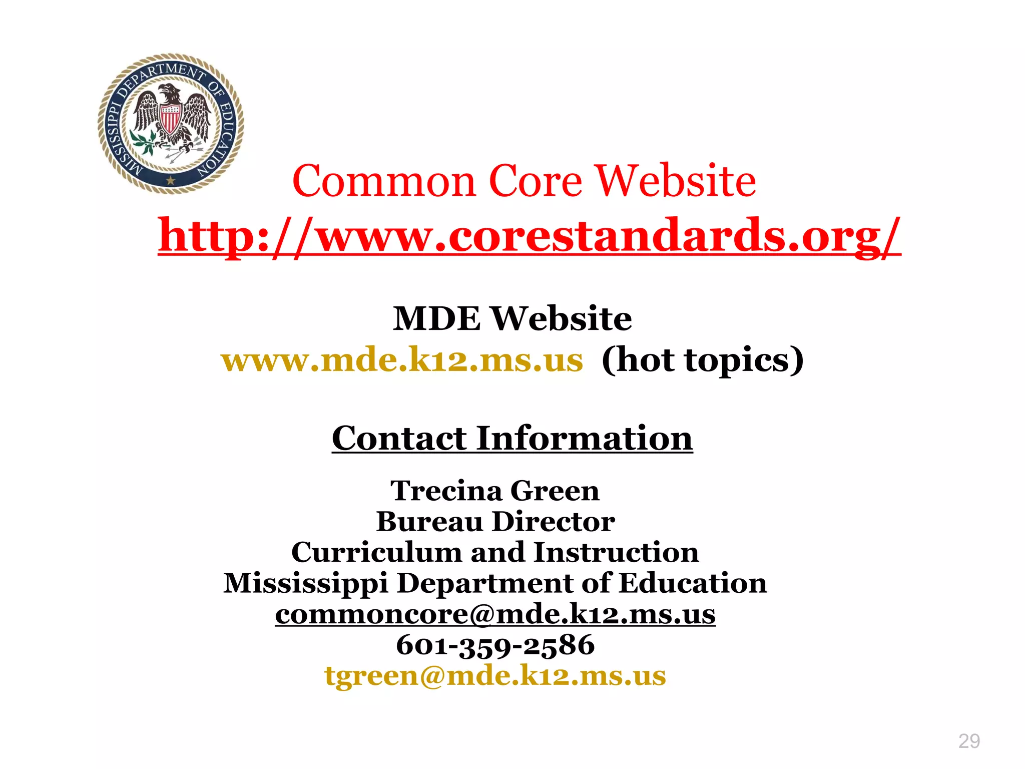 Trecina Green Bureau Director Curriculum and Instruction Mississippi Department of Education [email_address] 601-359-2586 [email_address] Contact Information Common Core Website  http://www.corestandards.org/ MDE Website www.mde.k12.ms.us   (hot topics) 